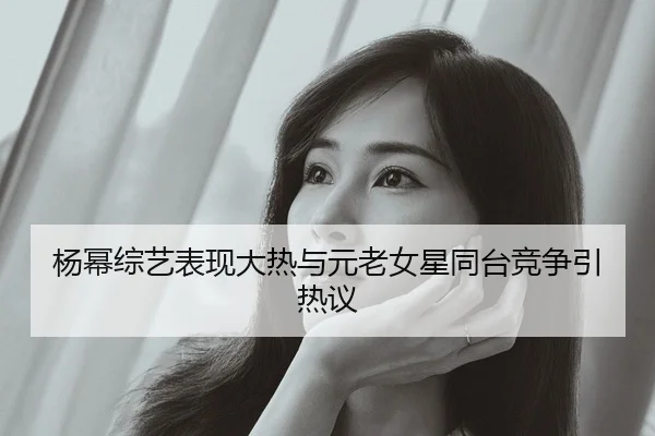 杨幂综艺表现大热与元老女星同台竞争引热议