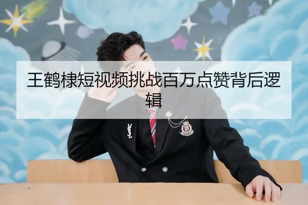 王鹤棣短视频挑战百万点赞背后逻辑