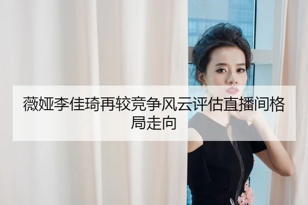 薇娅李佳琦再较竞争风云评估直播间格局走向